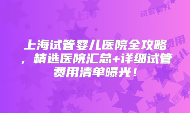 上海试管婴儿医院全攻略，精选医院汇总+详细试管费用清单曝光！