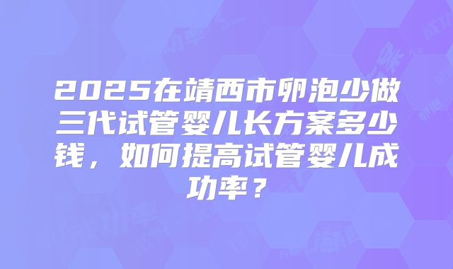 2025在靖西市卵泡少做三代试管婴儿长方案多少钱,如何提高试管婴儿成功率?