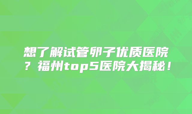 想了解试管卵子优质医院?福州top5医院大揭秘!