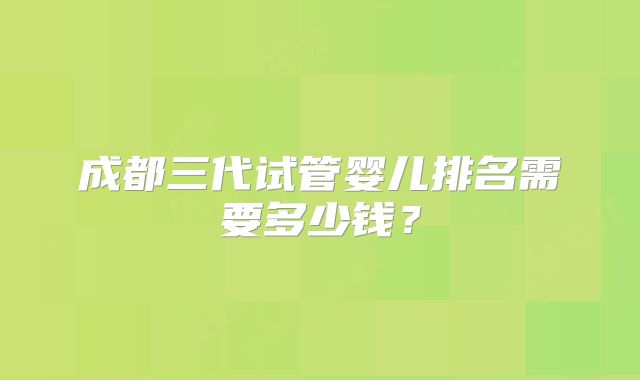 成都三代试管婴儿排名需要多少钱？