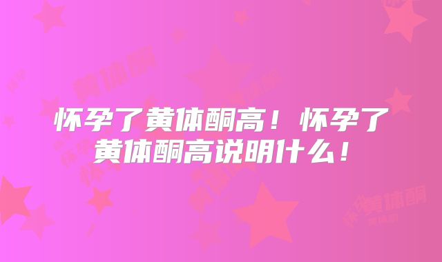 怀孕了黄体酮高！怀孕了黄体酮高说明什么！