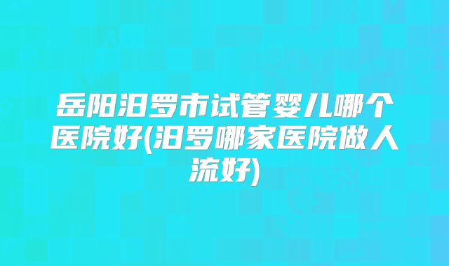 岳阳汨罗市试管婴儿哪个医院好(汨罗哪家医院做人流好)