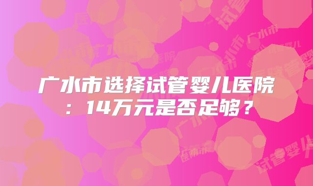 广水市选择试管婴儿医院：14万元是否足够？