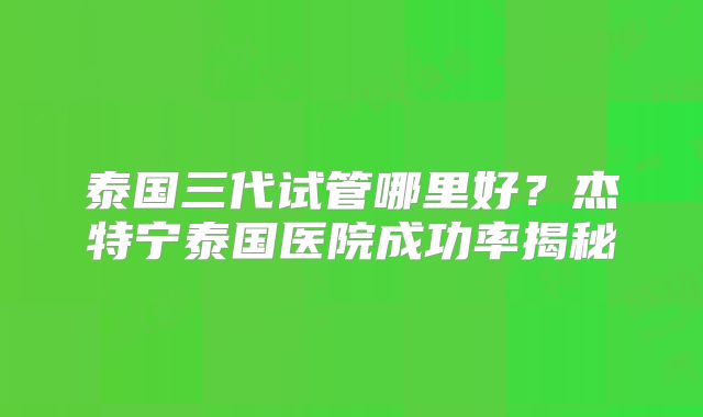 泰国三代试管哪里好？杰特宁泰国医院成功率揭秘