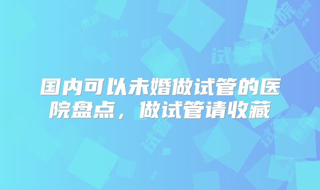 国内可以未婚做试管的医院盘点，做试管请收藏