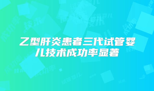 乙型肝炎患者三代试管婴儿技术成功率显著