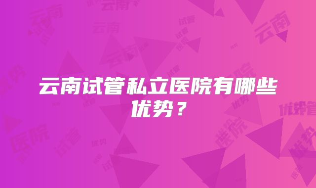 云南试管私立医院有哪些优势？