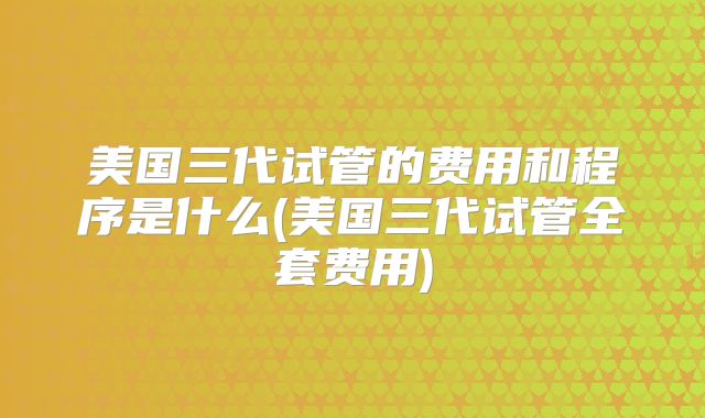 美国三代试管的费用和程序是什么(美国三代试管全套费用)