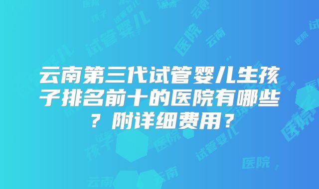 云南第三代试管婴儿生孩子排名前十的医院有哪些？附详细费用？