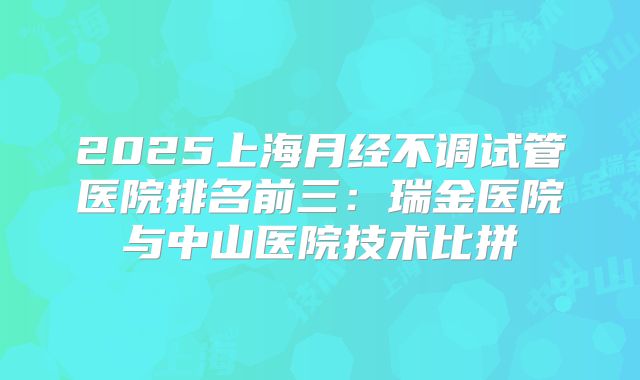 2025上海月经不调试管医院排名前三:瑞金医院与中山医院技术比拼