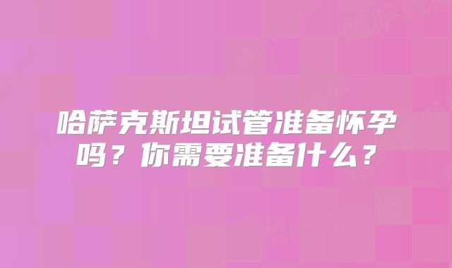 哈萨克斯坦试管准备怀孕吗？你需要准备什么？