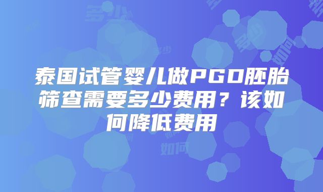 泰国试管婴儿做PGD胚胎筛查需要多少费用?该如何降低费用