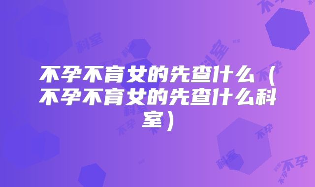 不孕不育女的先查什么(不孕不育女的先查什么科室)