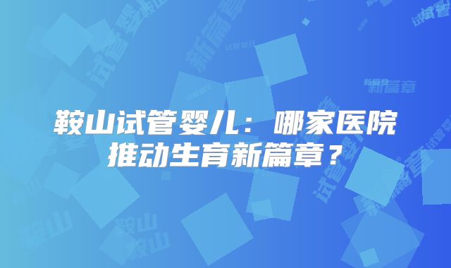 鞍山试管婴儿:哪家医院推动生育新篇章?