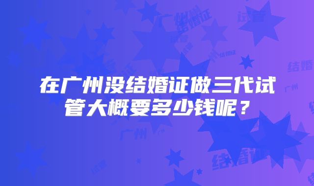 在广州没结婚证做三代试管大概要多少钱呢？