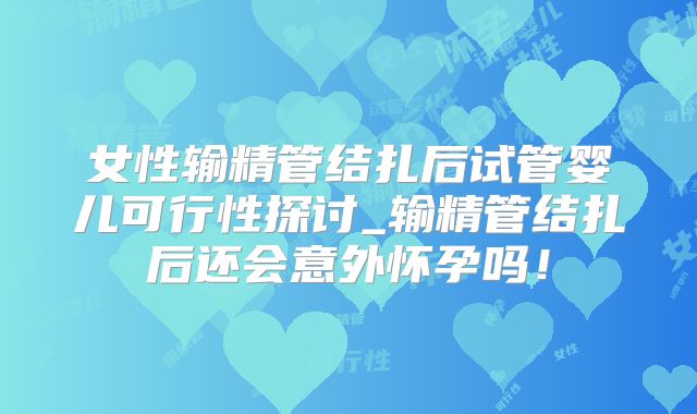 女性输精管结扎后试管婴儿可行性探讨_输精管结扎后还会意外怀孕吗！