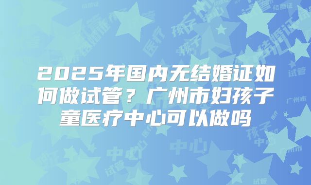 2025年国内无结婚证如何做试管？广州市妇孩子童医疗中心可以做吗
