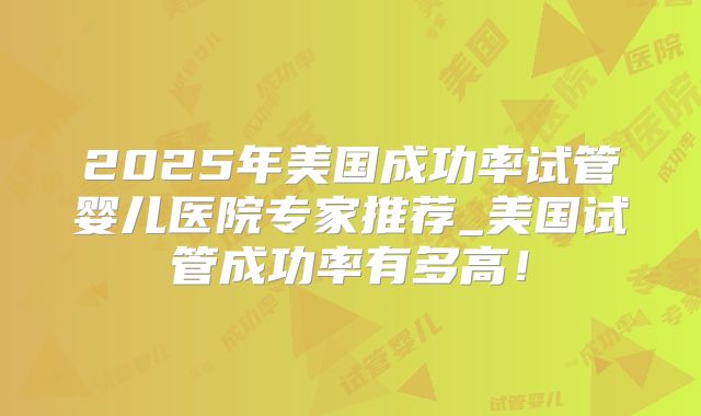 2025年美国成功率试管婴儿医院专家推荐_美国试管成功率有多高！