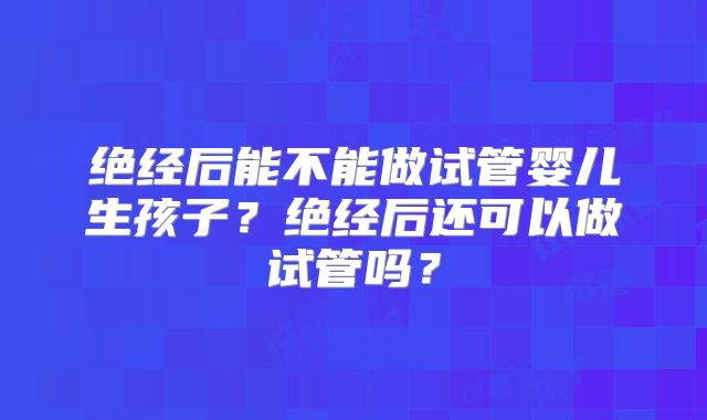 绝经后能不能做试管婴儿生孩子?绝经后还可以做试管吗?