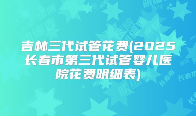 吉林三代试管花费(2025长春市第三代试管婴儿医院花费明细表)