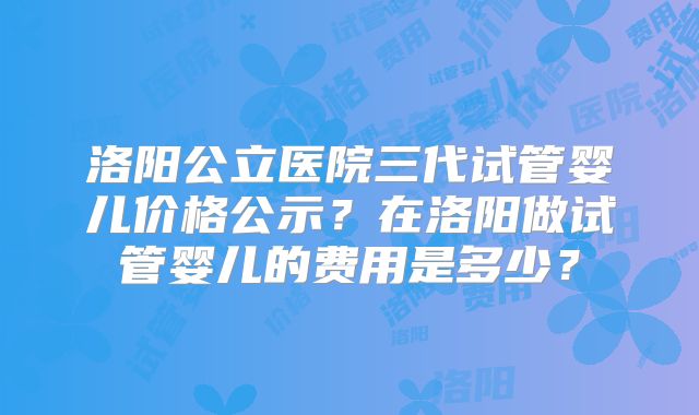 洛阳公立医院三代试管婴儿价格公示?在洛阳做试管婴儿的费用是多少?