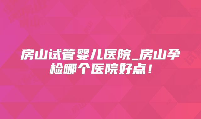 房山试管婴儿医院_房山孕检哪个医院好点！