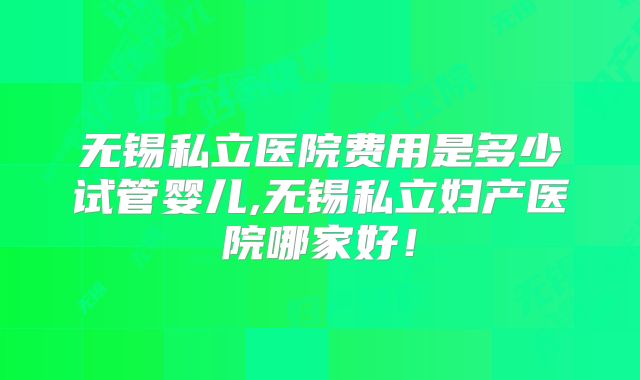 无锡私立医院费用是多少试管婴儿,无锡私立妇产医院哪家好！