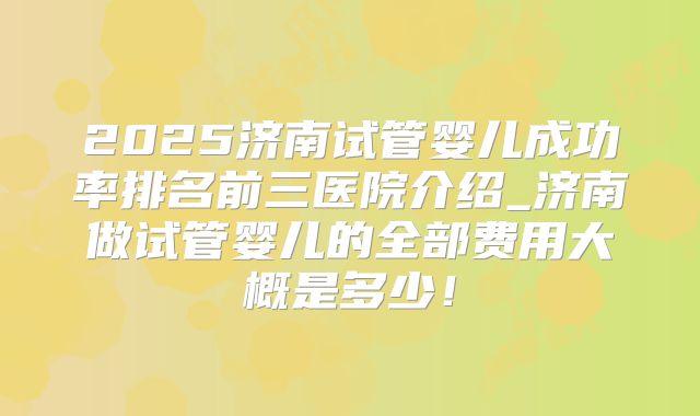 2025济南试管婴儿成功率排名前三医院介绍_济南做试管婴儿的全部费用大概是多少!