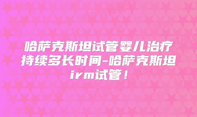 哈萨克斯坦试管婴儿治疗持续多长时间-哈萨克斯坦irm试管！