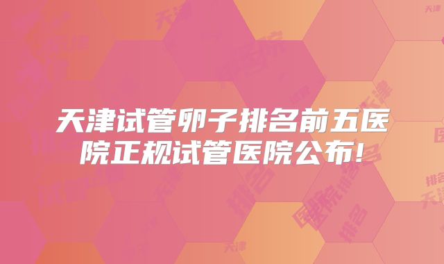 天津试管卵子排名前五医院正规试管医院公布!