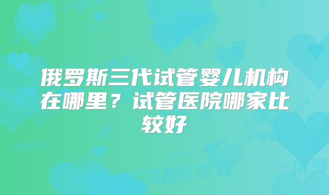 俄罗斯三代试管婴儿机构在哪里？试管医院哪家比较好