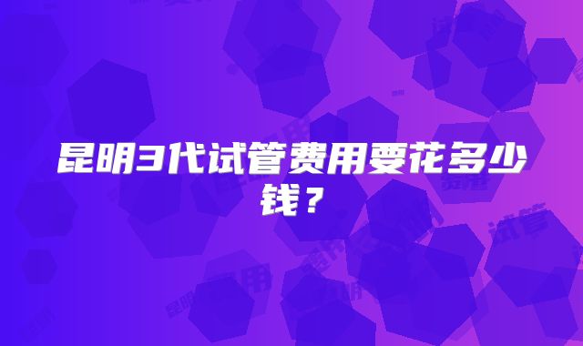 昆明3代试管费用要花多少钱?
