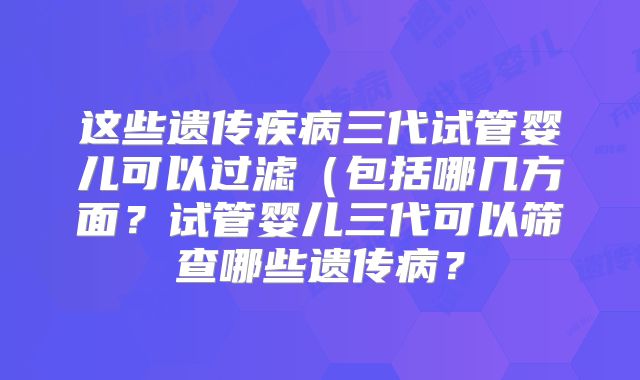 这些遗传疾病三代试管婴儿可以过滤（包括哪几方面？试管婴儿三代可以筛查哪些遗传病？
