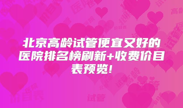 北京高龄试管便宜又好的医院排名榜刷新+收费价目表预览!