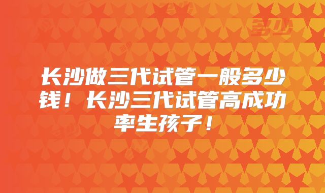 长沙做三代试管一般多少钱！长沙三代试管高成功率生孩子！