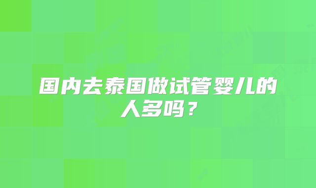 国内去泰国做试管婴儿的人多吗?
