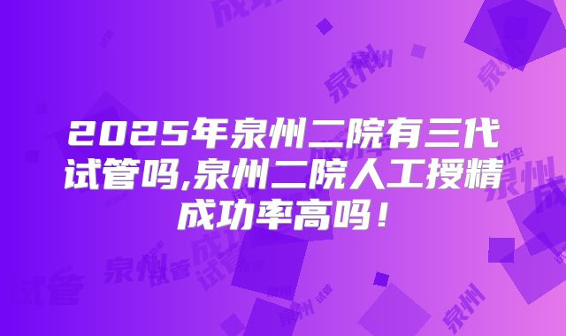 2025年泉州二院有三代试管吗,泉州二院人工授精成功率高吗！