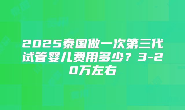 2025泰国做一次第三代试管婴儿费用多少？3-20万左右