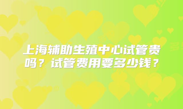 上海辅助生殖中心试管贵吗？试管费用要多少钱？