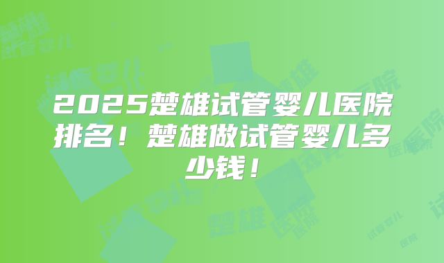 2025楚雄试管婴儿医院排名!楚雄做试管婴儿多少钱!