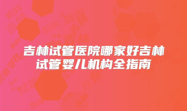 吉林试管医院哪家好吉林试管婴儿机构全指南
