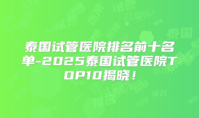 泰国试管医院排名前十名单-2025泰国试管医院TOP10揭晓！