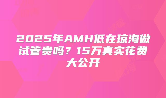 2025年AMH低在琼海做试管贵吗？15万真实花费大公开