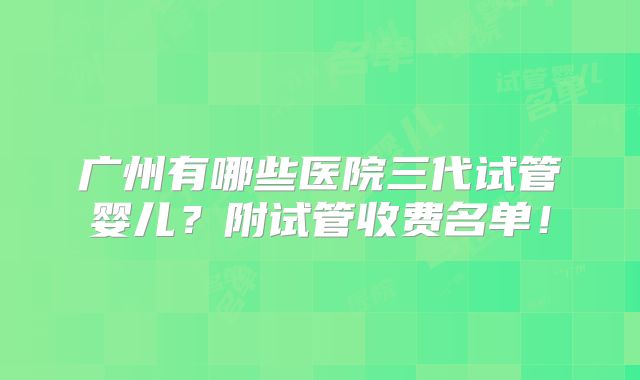 广州有哪些医院三代试管婴儿？附试管收费名单！