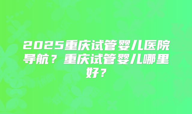 2025重庆试管婴儿医院导航？重庆试管婴儿哪里好？