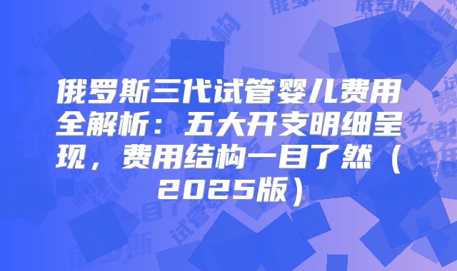 俄罗斯三代试管婴儿费用全解析：五大开支明细呈现，费用结构一目了然（2025版）