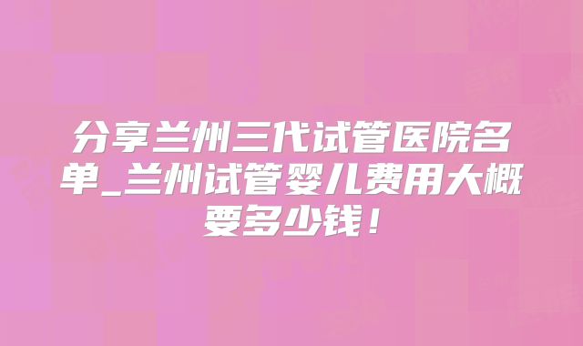 分享兰州三代试管医院名单_兰州试管婴儿费用大概要多少钱!