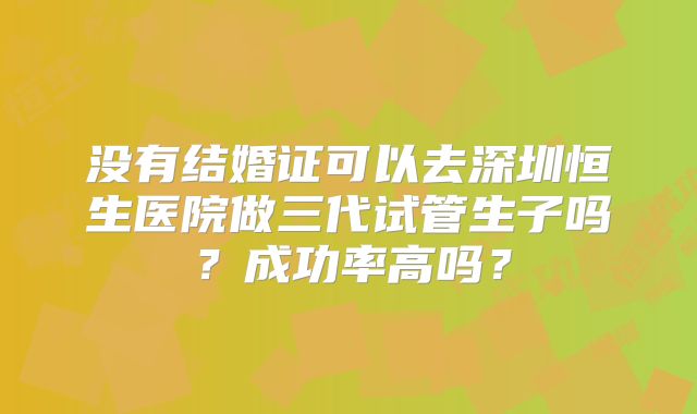 没有结婚证可以去深圳恒生医院做三代试管生子吗?成功率高吗?