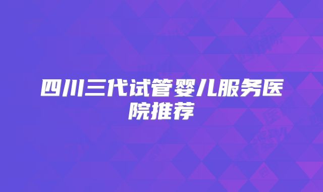 四川三代试管婴儿服务医院推荐