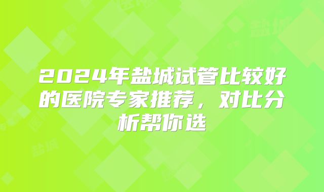 2024年盐城试管比较好的医院专家推荐，对比分析帮你选